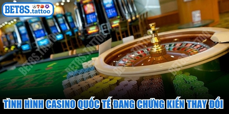 Tình hình casino quốc tế đang chứng kiến những thay đổi lớn